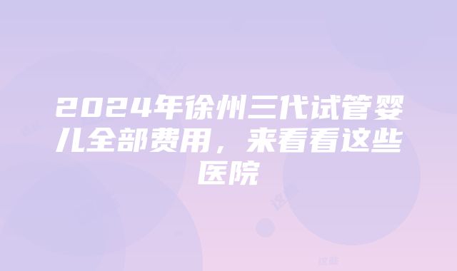 2024年徐州三代试管婴儿全部费用，来看看这些医院