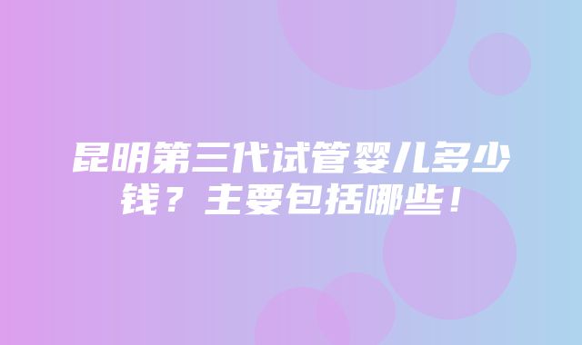 昆明第三代试管婴儿多少钱？主要包括哪些！