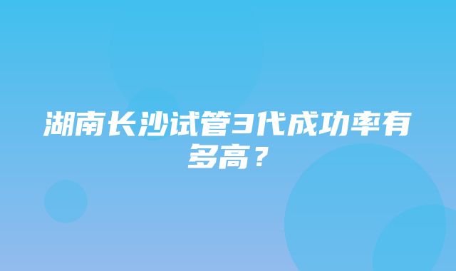 湖南长沙试管3代成功率有多高？