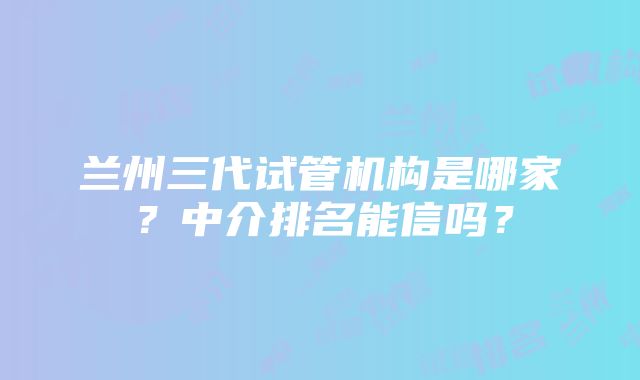 兰州三代试管机构是哪家？中介排名能信吗？