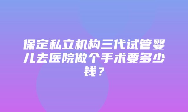 保定私立机构三代试管婴儿去医院做个手术要多少钱？