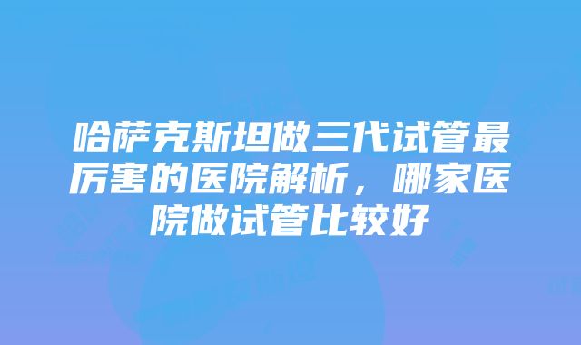 哈萨克斯坦做三代试管最厉害的医院解析，哪家医院做试管比较好