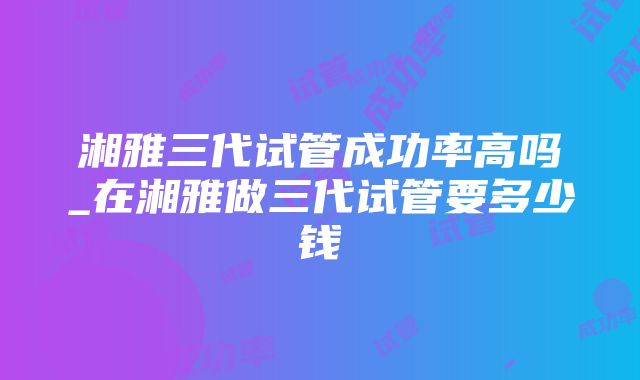 湘雅三代试管成功率高吗_在湘雅做三代试管要多少钱