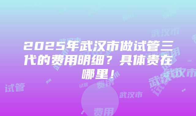 2025年武汉市做试管三代的费用明细？具体贵在哪里！