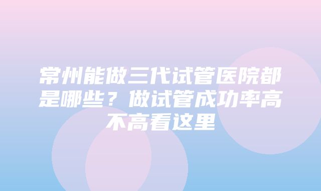 常州能做三代试管医院都是哪些？做试管成功率高不高看这里