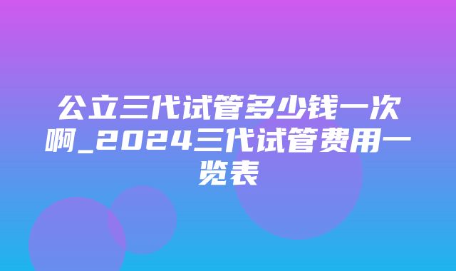 公立三代试管多少钱一次啊_2024三代试管费用一览表