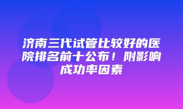 济南三代试管比较好的医院排名前十公布！附影响成功率因素