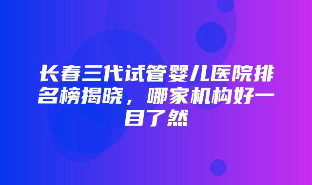 长春三代试管婴儿医院排名榜揭晓，哪家机构好一目了然