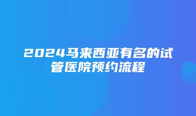 2024马来西亚有名的试管医院预约流程