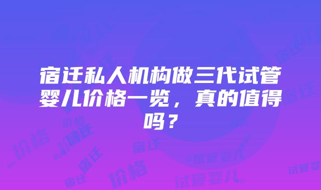 宿迁私人机构做三代试管婴儿价格一览，真的值得吗？