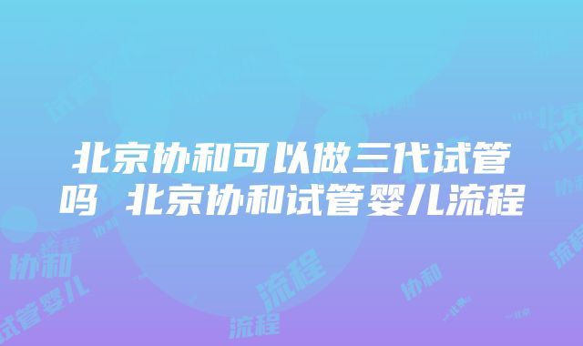 北京协和可以做三代试管吗 北京协和试管婴儿流程