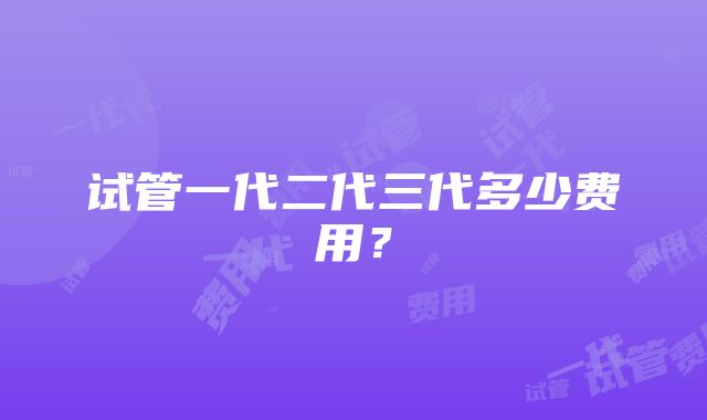 试管一代二代三代多少费用？