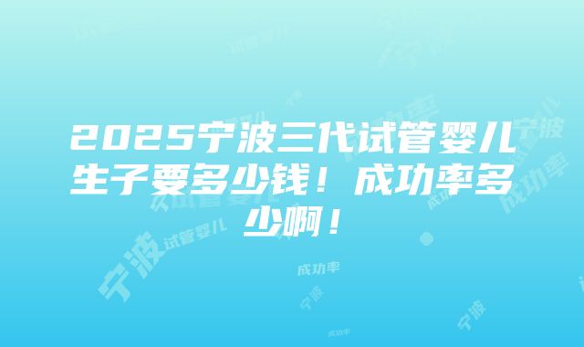 2025宁波三代试管婴儿生子要多少钱！成功率多少啊！