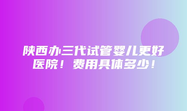 陕西办三代试管婴儿更好医院！费用具体多少！