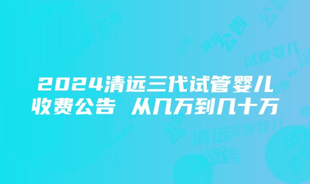 2024清远三代试管婴儿收费公告 从几万到几十万