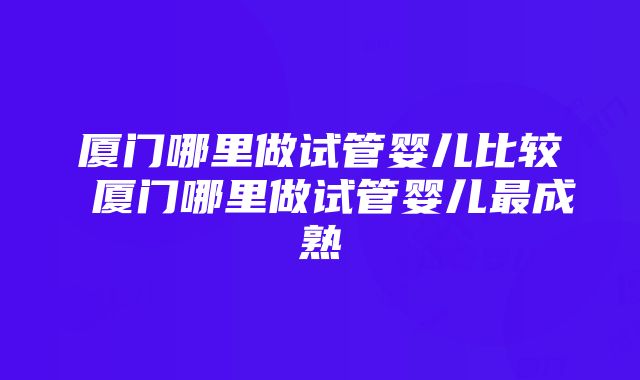 厦门哪里做试管婴儿比较 厦门哪里做试管婴儿最成熟