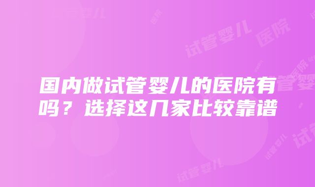 国内做试管婴儿的医院有吗？选择这几家比较靠谱