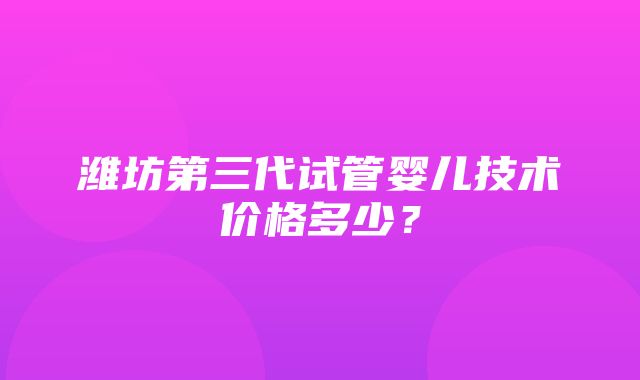 潍坊第三代试管婴儿技术价格多少？