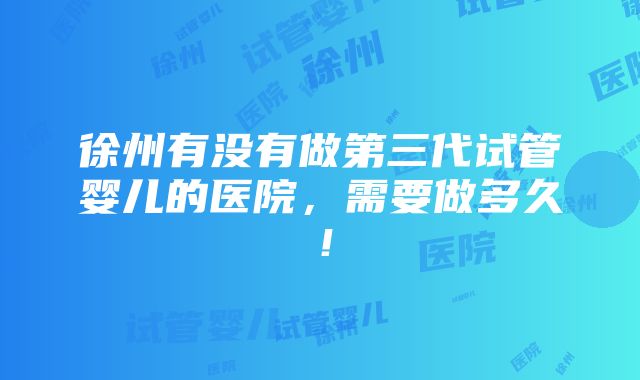 徐州有没有做第三代试管婴儿的医院，需要做多久！