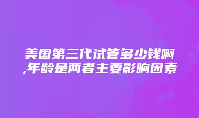 美国第三代试管多少钱啊,年龄是两者主要影响因素