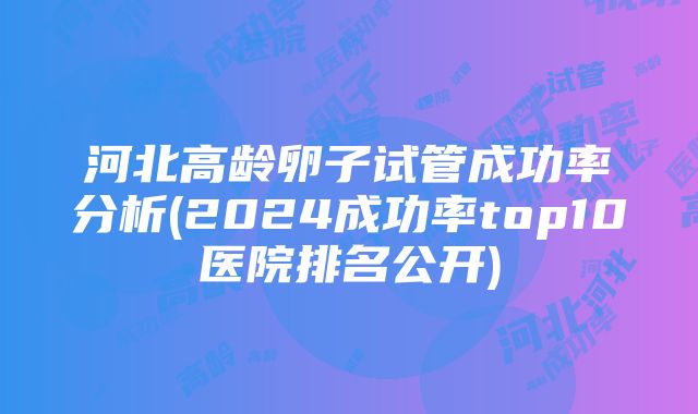 河北高龄卵子试管成功率分析(2024成功率top10医院排名公开)