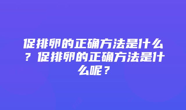 促排卵的正确方法是什么？促排卵的正确方法是什么呢？