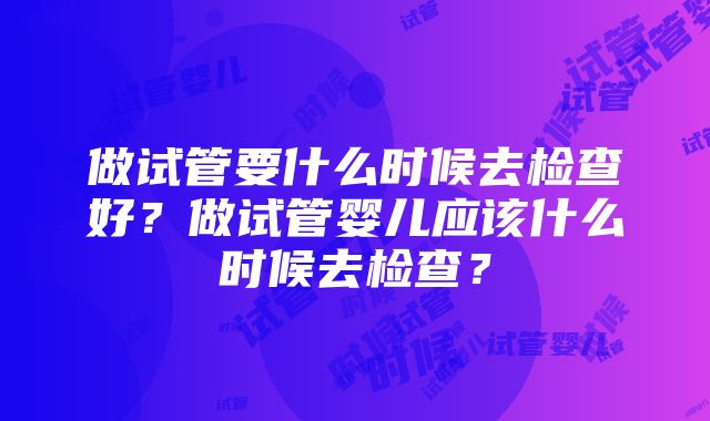 做试管要什么时候去检查好？做试管婴儿应该什么时候去检查？