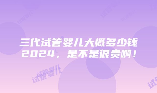 三代试管婴儿大概多少钱2024，是不是很贵啊！