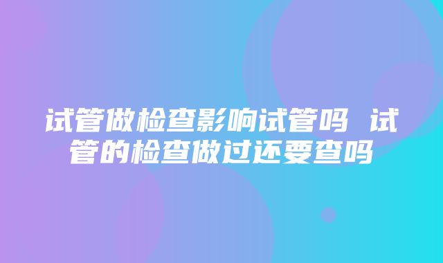 试管做检查影响试管吗 试管的检查做过还要查吗