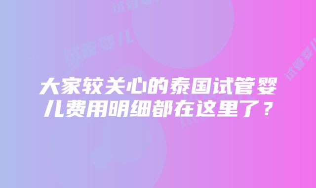 大家较关心的泰国试管婴儿费用明细都在这里了？