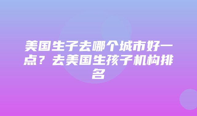 美国生子去哪个城市好一点？去美国生孩子机构排名