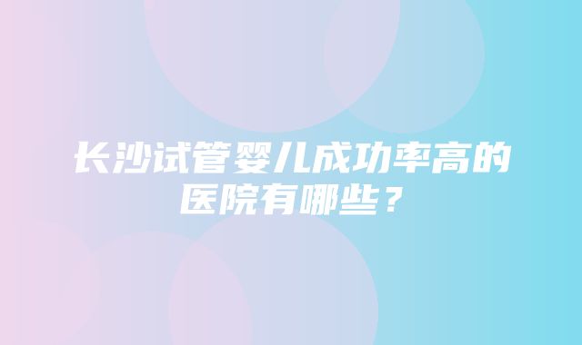 长沙试管婴儿成功率高的医院有哪些？