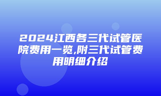 2024江西各三代试管医院费用一览,附三代试管费用明细介绍