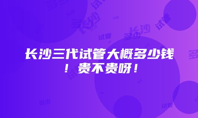 长沙三代试管大概多少钱！贵不贵呀！