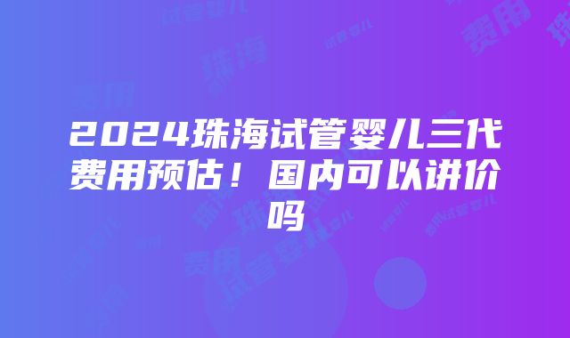 2024珠海试管婴儿三代费用预估！国内可以讲价吗