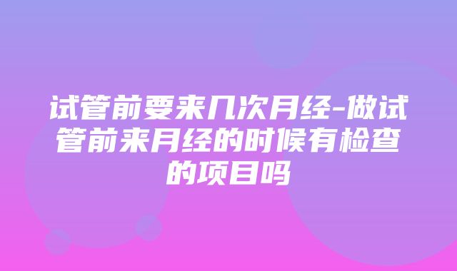 试管前要来几次月经-做试管前来月经的时候有检查的项目吗