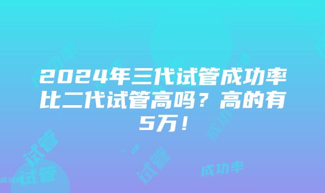 2024年三代试管成功率比二代试管高吗？高的有5万！