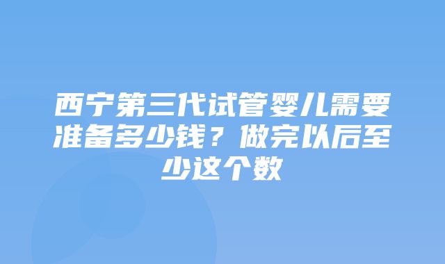 西宁第三代试管婴儿需要准备多少钱？做完以后至少这个数