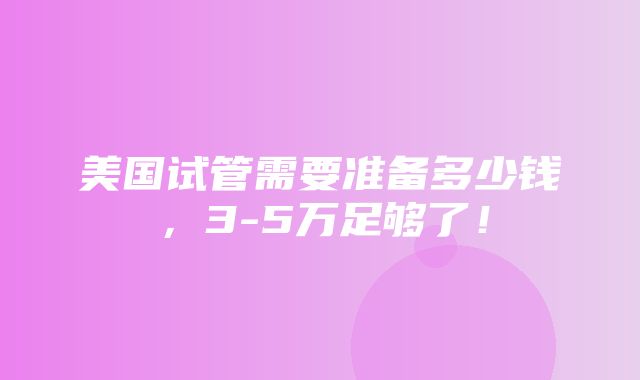 美国试管需要准备多少钱，3-5万足够了！