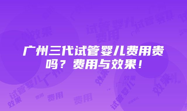 广州三代试管婴儿费用贵吗？费用与效果！