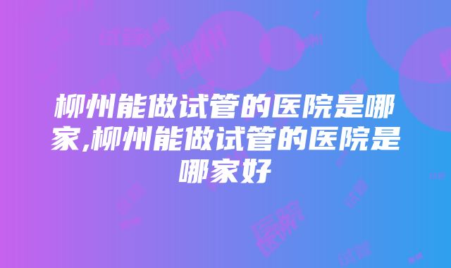 柳州能做试管的医院是哪家,柳州能做试管的医院是哪家好