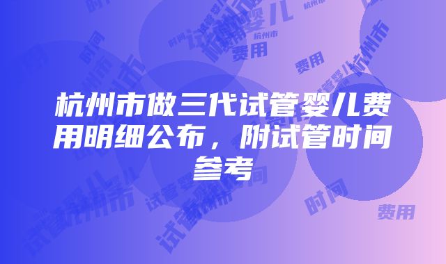 杭州市做三代试管婴儿费用明细公布，附试管时间参考