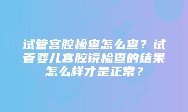 试管宫腔检查怎么查？试管婴儿宫腔镜检查的结果怎么样才是正常？