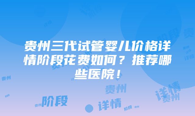 贵州三代试管婴儿价格详情阶段花费如何？推荐哪些医院！