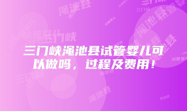 三门峡渑池县试管婴儿可以做吗，过程及费用！