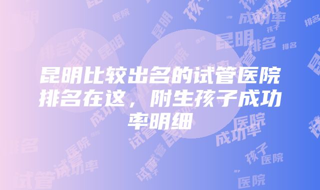 昆明比较出名的试管医院排名在这，附生孩子成功率明细