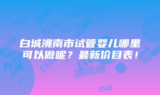 白城洮南市试管婴儿哪里可以做呢？最新价目表！