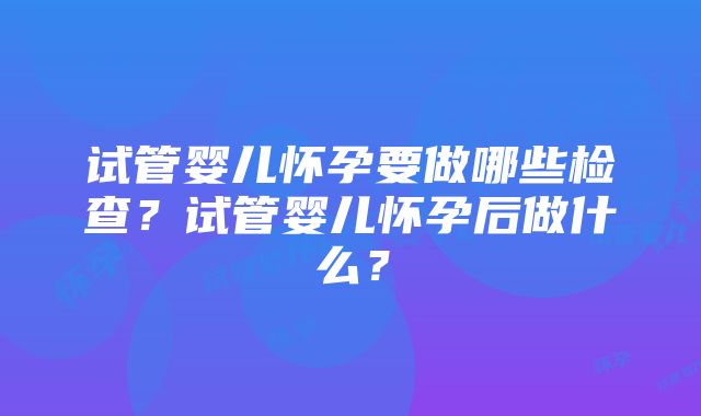 试管婴儿怀孕要做哪些检查？试管婴儿怀孕后做什么？