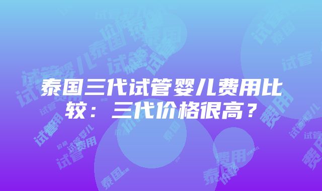 泰国三代试管婴儿费用比较：三代价格很高？