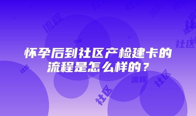 怀孕后到社区产检建卡的流程是怎么样的？